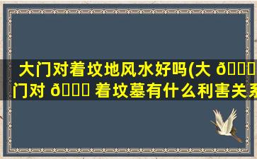 大门对着坟地风水好吗(大 💐 门对 🐅 着坟墓有什么利害关系)